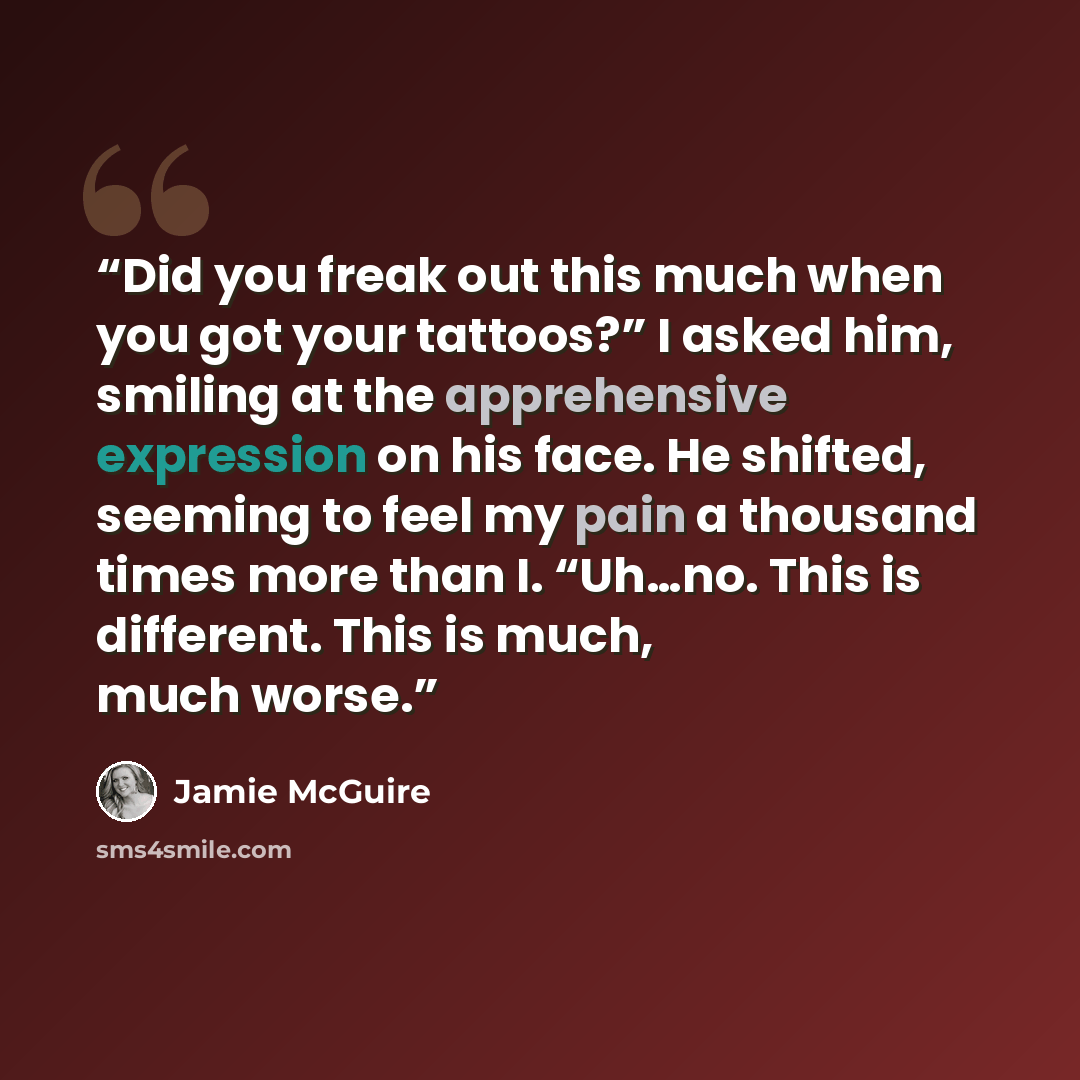 “Did you freak out this much when you got your tattoos?” I asked him, smiling at the apprehensive expression on his face. He shifted, seeming to feel my pain a thousand times more than I. “Uh…no. This is different. This is much, much worse.” quote by Jamie McGuire