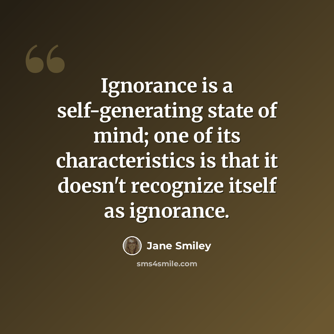“Ignorance is a self-generating state of mind; one of its characteristics is that it doesn't recognize itself as ignorance.” quote by Jane Smiley