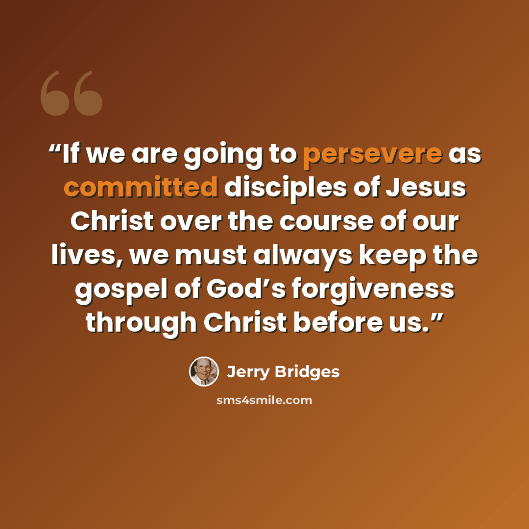 “If we are going to persevere as committed disciples of Jesus Christ over the course of our lives, we must always keep the gospel of God’s forgiveness through Christ before us.” quote by Jerry Bridges