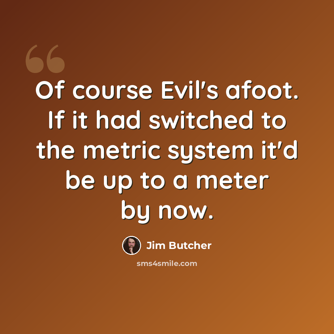 “Of course Evil's afoot. If it had switched to the metric system it'd be up to a meter by now.” quote by Jim Butcher