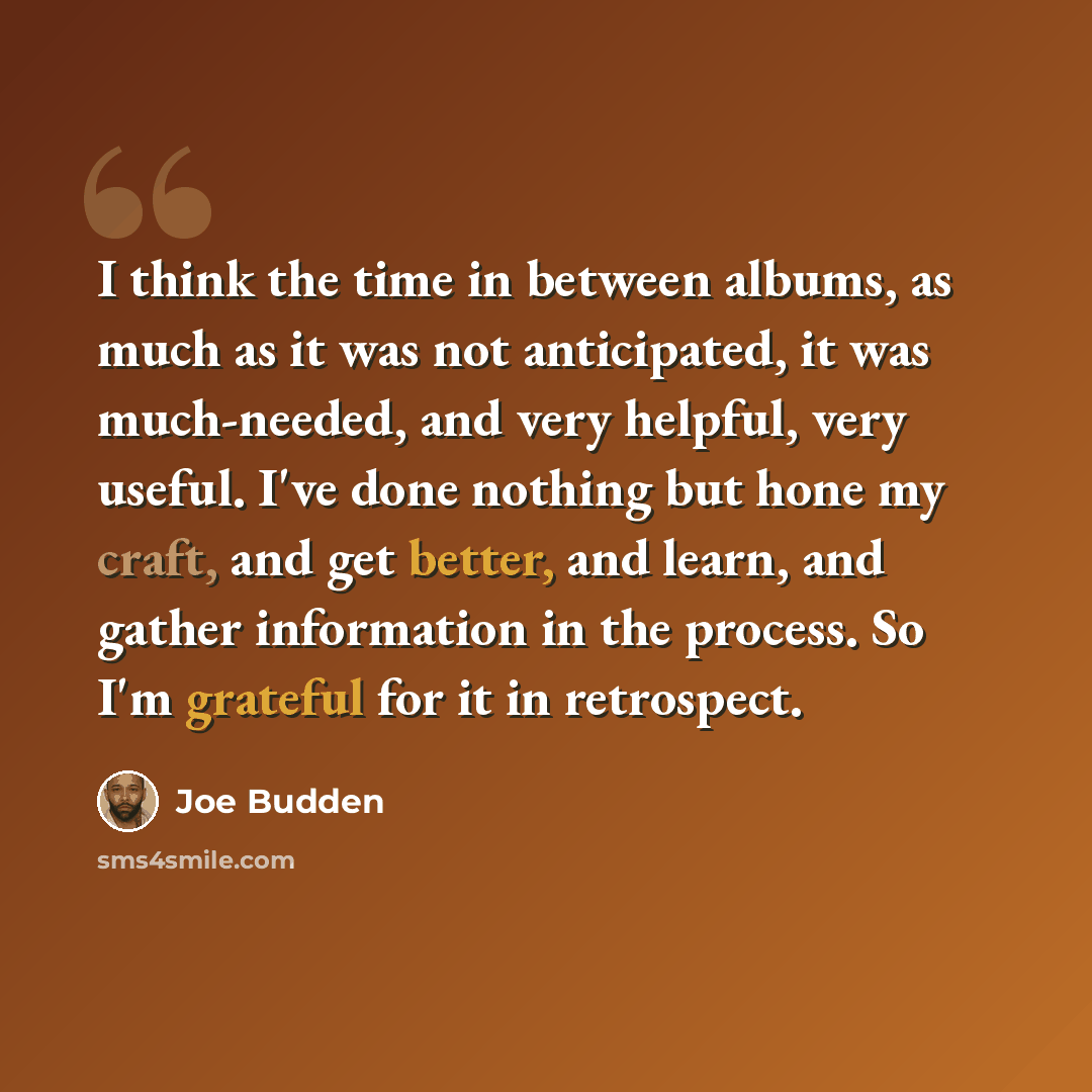 “I think the time in between albums, as much as it was not anticipated, it was much-needed, and very helpful, very useful. I've done nothing but hone my craft, and get better, and learn, and gather information in the process. So I'm grateful for it in retrospect.” quote by Joe Budden