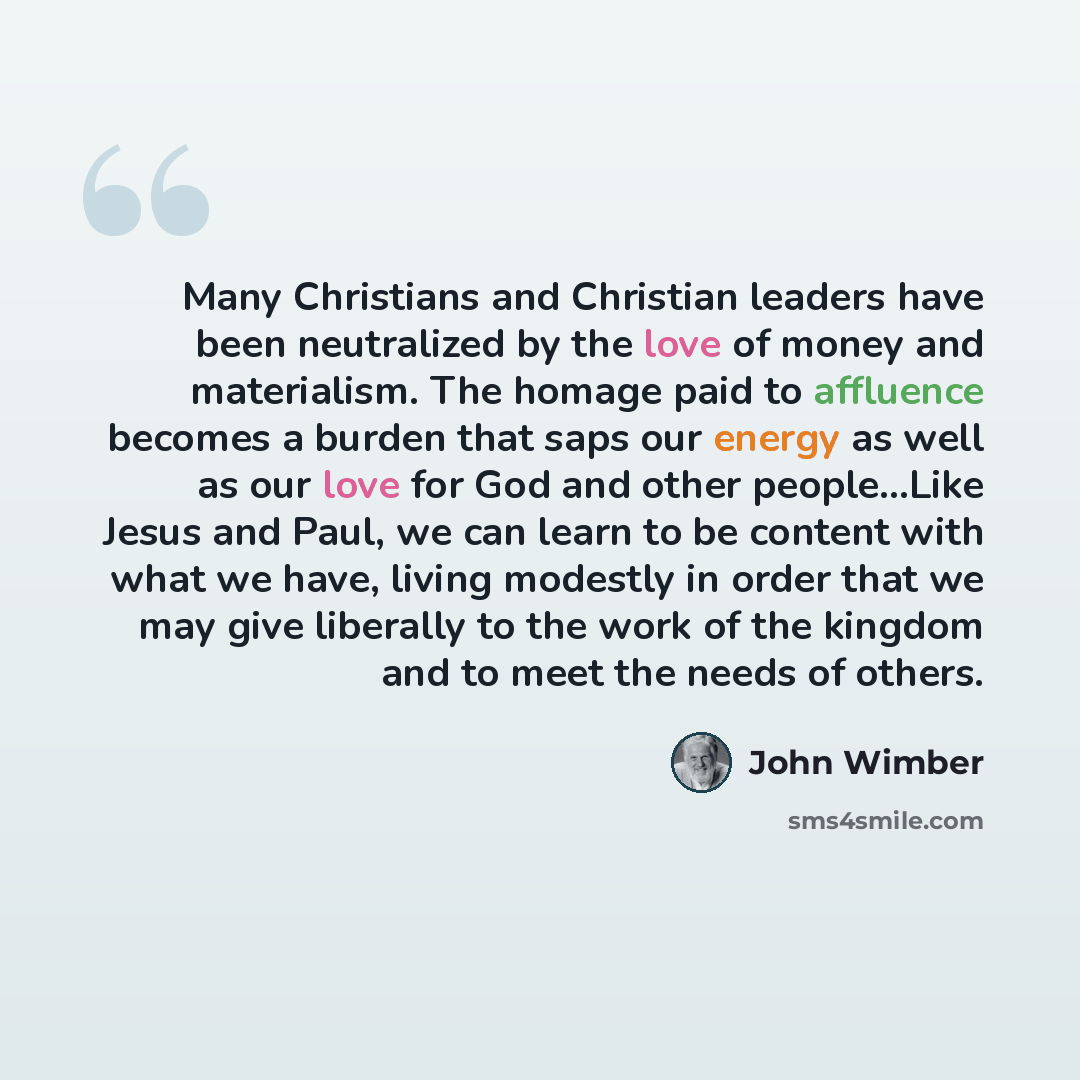 “Many Christians and Christian leaders have been neutralized by the love of money and materialism. The homage paid to affluence becomes a burden that saps our energy as well as our love for God and other people...Like Jesus and Paul, we can learn to be content with what we have, living modestly in…” quote by John Wimber