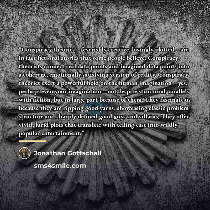 “Conspiracy theories—feverishly creative, lovingly plotted—are in fact fictional stories that some people believe. Conspiracy theorists connect real data points and imagined data points into a coherent, emotionally satisfying version of reality. Conspiracy theories exert a powerful hold on the…” quote by Jonathan Gottschall