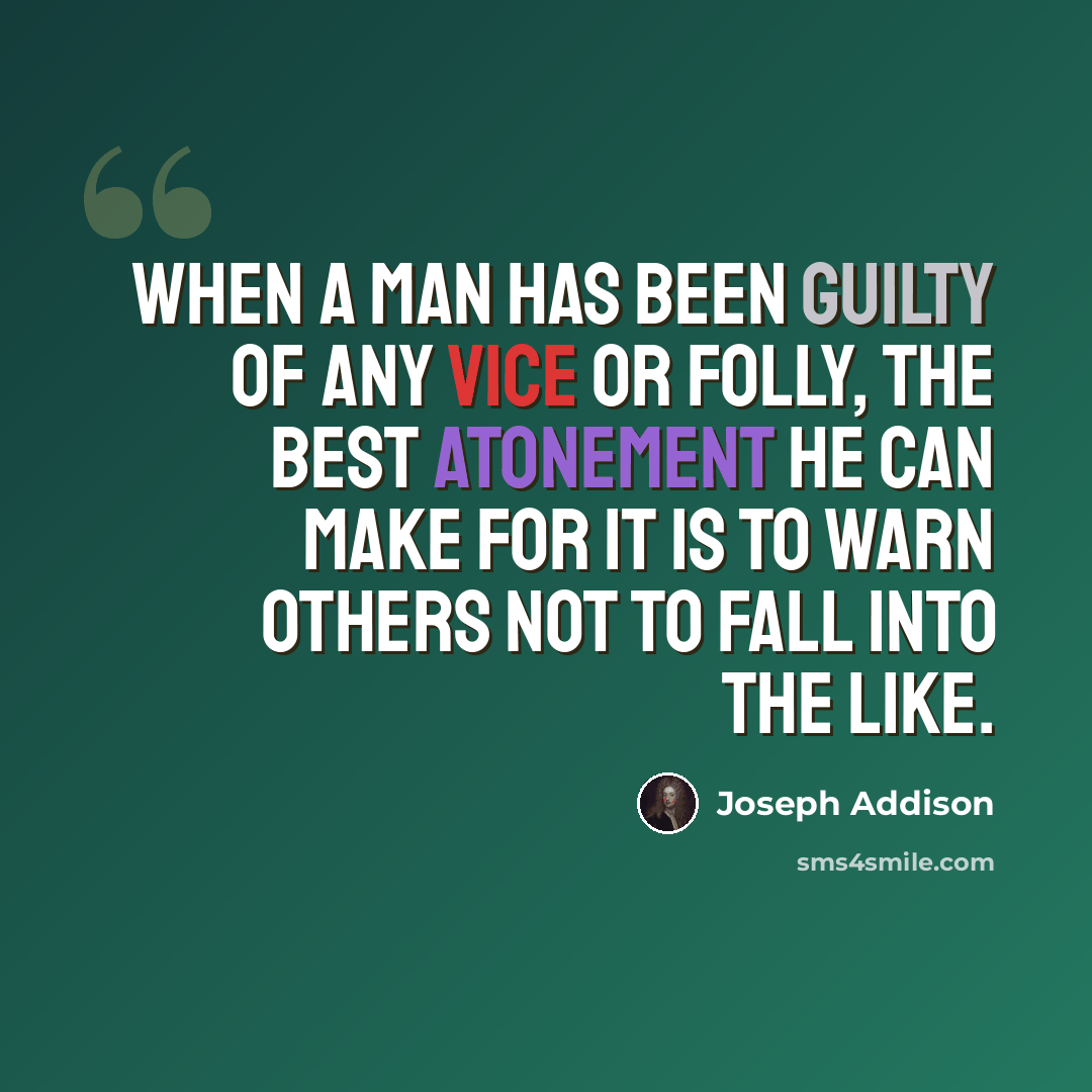 “When a man has been guilty of any vice or folly, the best atonement he can make for it is to warn others not to fall into the like.” quote by Joseph Addison