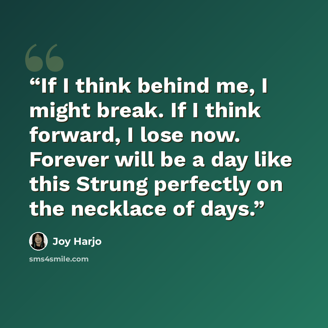 “If I think behind me, I might break. If I think forward, I lose now. Forever will be a day like this Strung perfectly on the necklace of days.” quote by Joy Harjo
