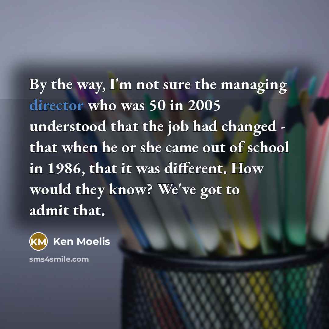“By the way, I'm not sure the managing director who was 50 in 2005 understood that the job had changed - that when he or she came out of school in 1986, that it was different. How would they know? We've got to admit that.” quote by Ken Moelis