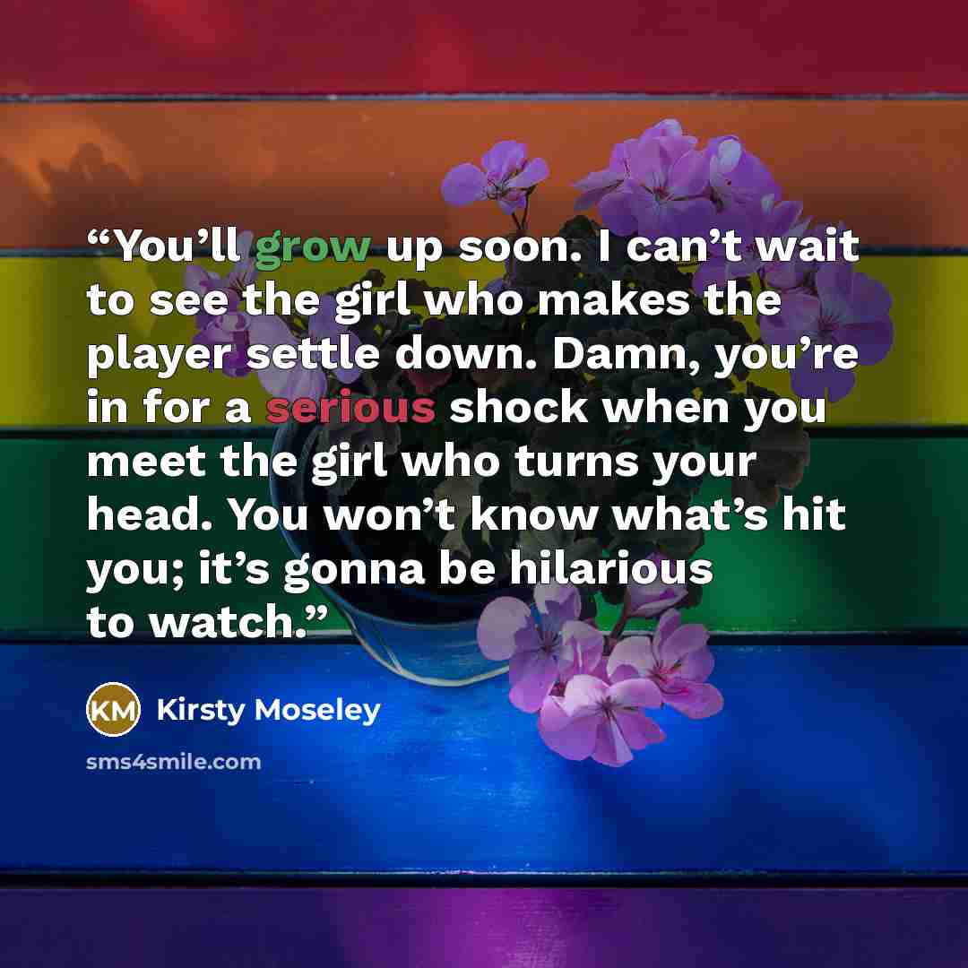 “You’ll grow up soon. I can’t wait to see the girl who makes the player settle down. Damn, you’re in for a serious shock when you meet the girl who turns your head. You won’t know what’s hit you; it’s gonna be hilarious to watch.” quote by Kirsty Moseley