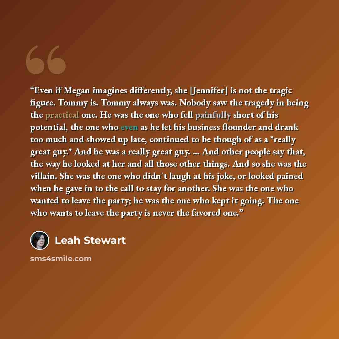 “Even if Megan imagines differently, she [Jennifer] is not the tragic figure. Tommy is. Tommy always was. Nobody saw the tragedy in being the practical one. He was the one who fell painfully short of his potential, the one who even as he let his business flounder and drank too much and showed up…” quote by Leah Stewart