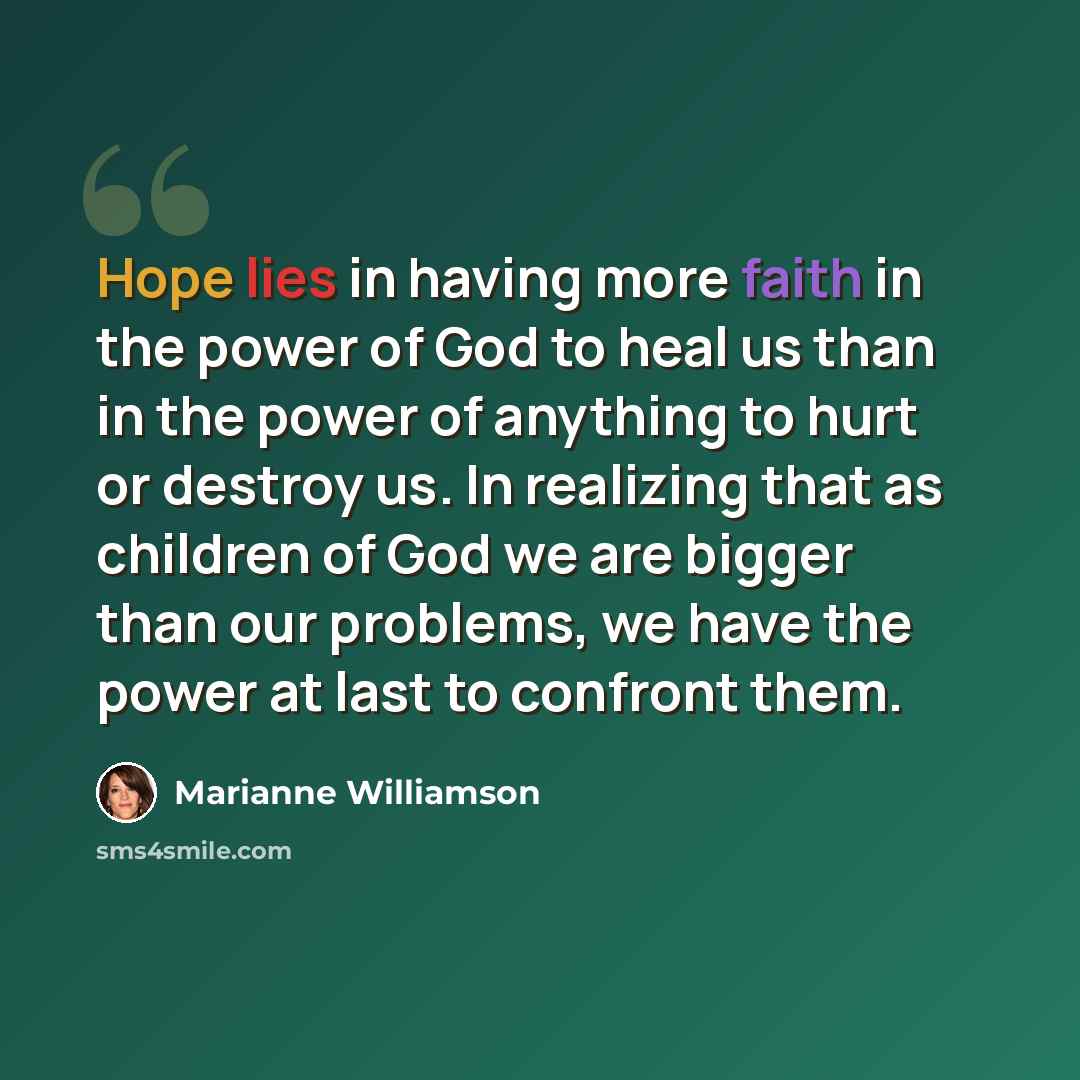 “Hope lies in having more faith in the power of God to heal us than in the power of anything to hurt or destroy us. In realizing that as children of God we are bigger than our problems, we have the power at last to confront them.” quote by Marianne Williamson