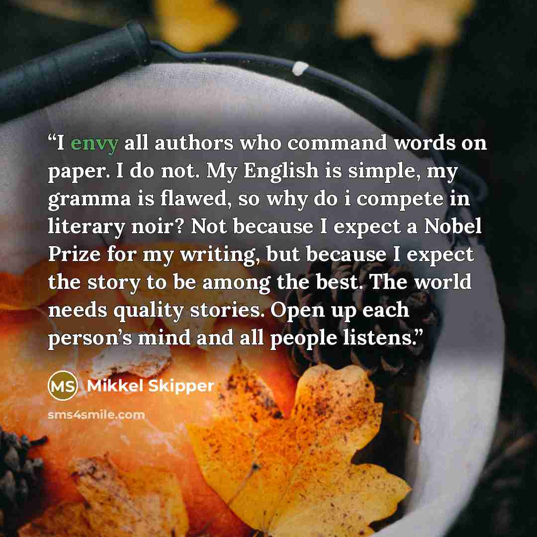 “I envy all authors who command words on paper. I do not. My English is simple, my gramma is flawed, so why do i compete in literary noir? Not because I expect a Nobel Prize for my writing, but because I expect the story to be among the best. The world needs quality stories. Open up each person’s…” quote by Mikkel Skipper