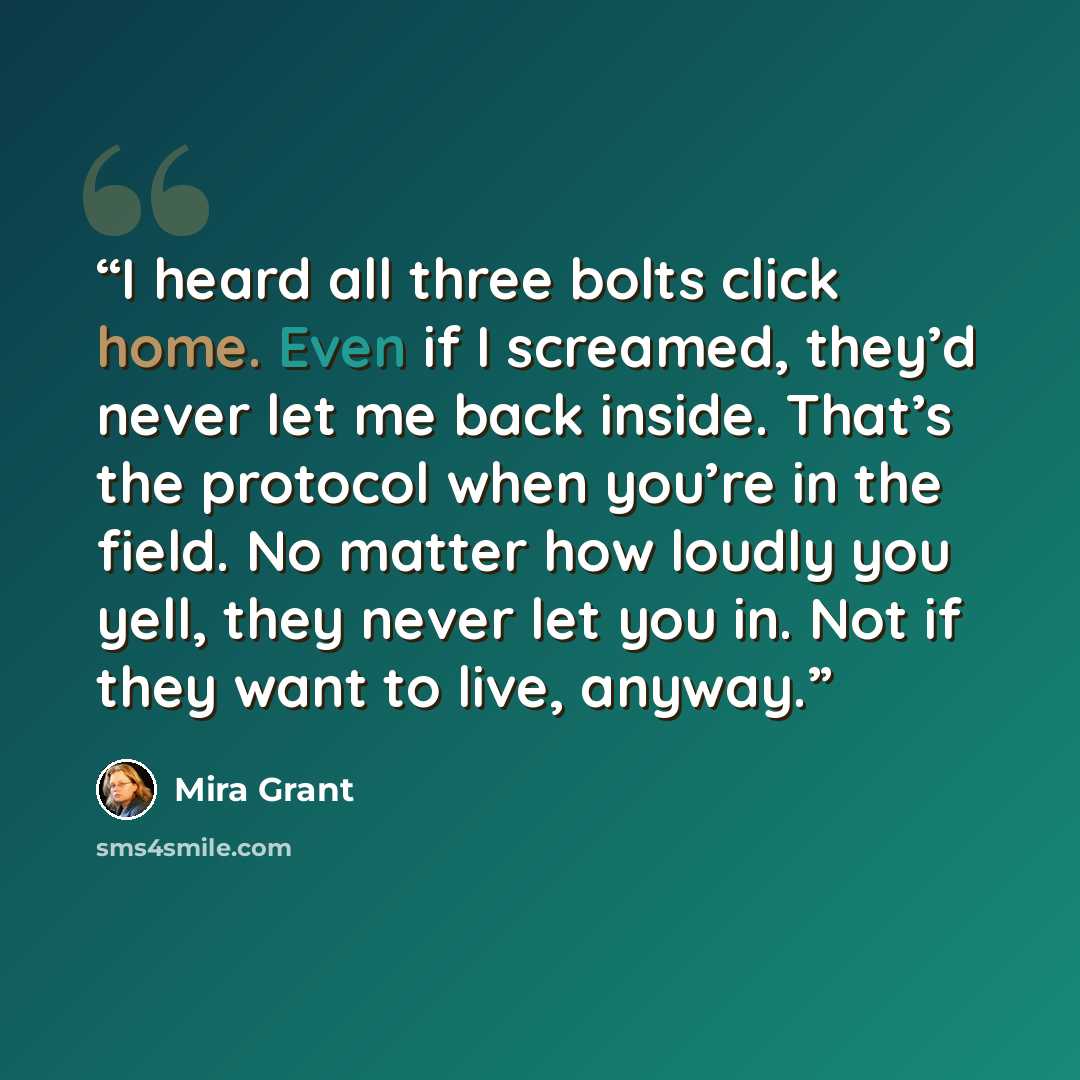 “I heard all three bolts click home. Even if I screamed, they’d never let me back inside. That’s the protocol when you’re in the field. No matter how loudly you yell, they never let you in. Not if they want to live, anyway.” quote by Mira Grant