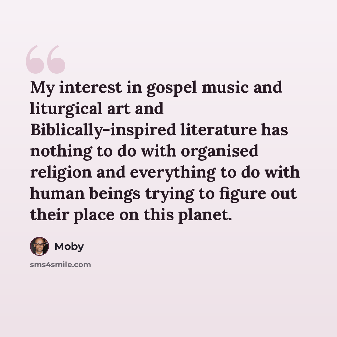 “My interest in gospel music and liturgical art and Biblically-inspired literature has nothing to do with organised religion and everything to do with human beings trying to figure out their place on this planet.” quote by Moby