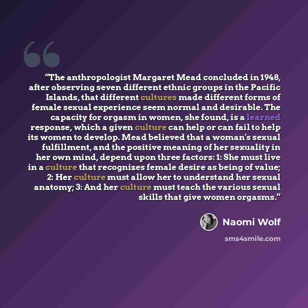 “The anthropologist Margaret Mead concluded in 1948, after observing seven different ethnic groups in the Pacific Islands, that different cultures made different forms of female sexual experience seem normal and desirable. The capacity for orgasm in women, she found, is a learned response, which a…” quote by Naomi Wolf