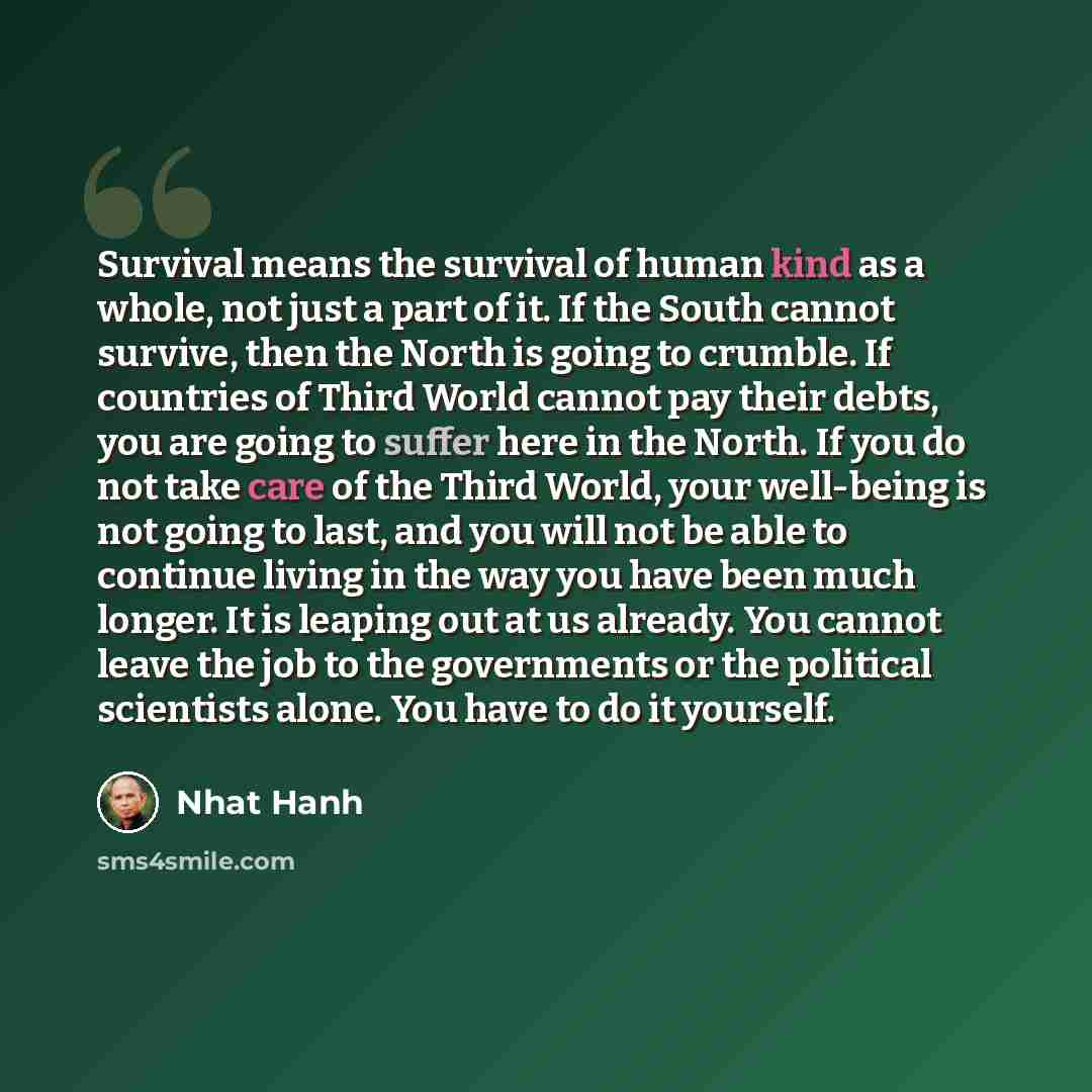“Survival means the survival of human kind as a whole, not just a part of it. If the South cannot survive, then the North is going to crumble. If countries of Third World cannot pay their debts, you are going to suffer here in the North. If you do not take care of the Third World, your well-being…” quote by Nhat Hanh