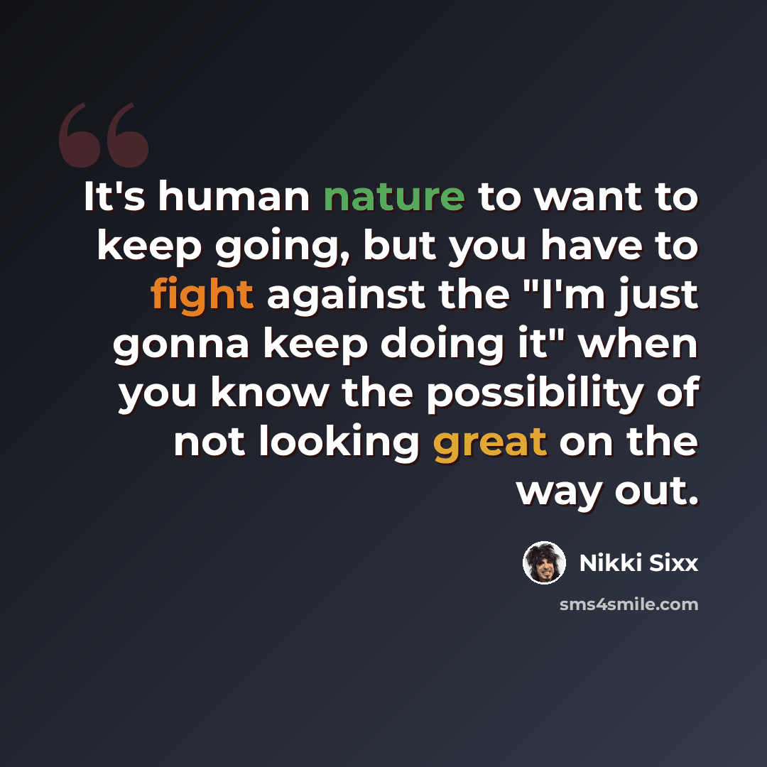 “It's human nature to want to keep going, but you have to fight against the "I'm just gonna keep doing it" when you know the possibility of not looking great on the way out.” quote by Nikki Sixx