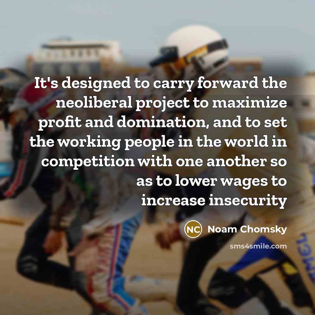 “It's designed to carry forward the neoliberal project to maximize profit and domination, and to set the working people in the world in competition with one another so as to lower wages to increase insecurity” quote by Noam Chomsky