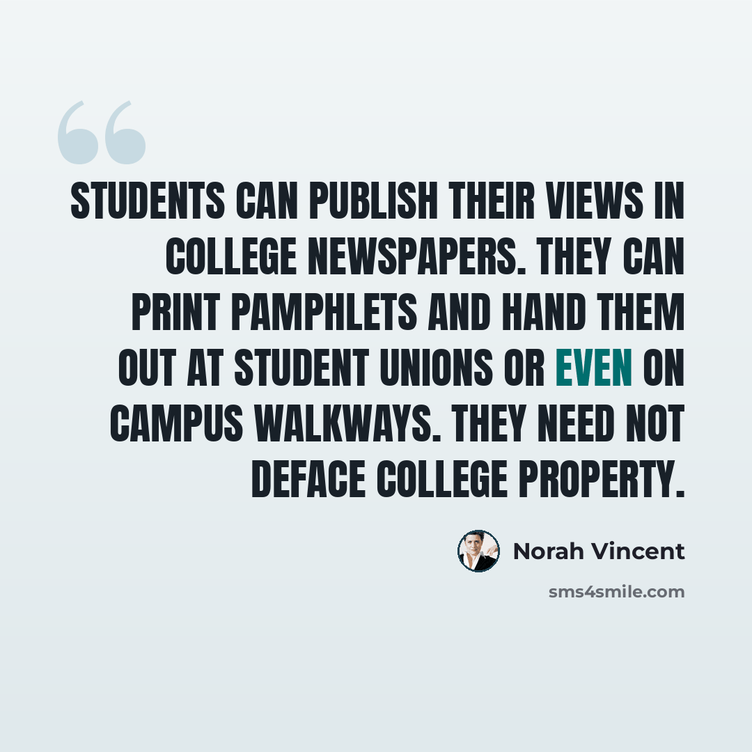“Students can publish their views in college newspapers. They can print pamphlets and hand them out at student unions or even on campus walkways. They need not deface college property.” quote by Norah Vincent