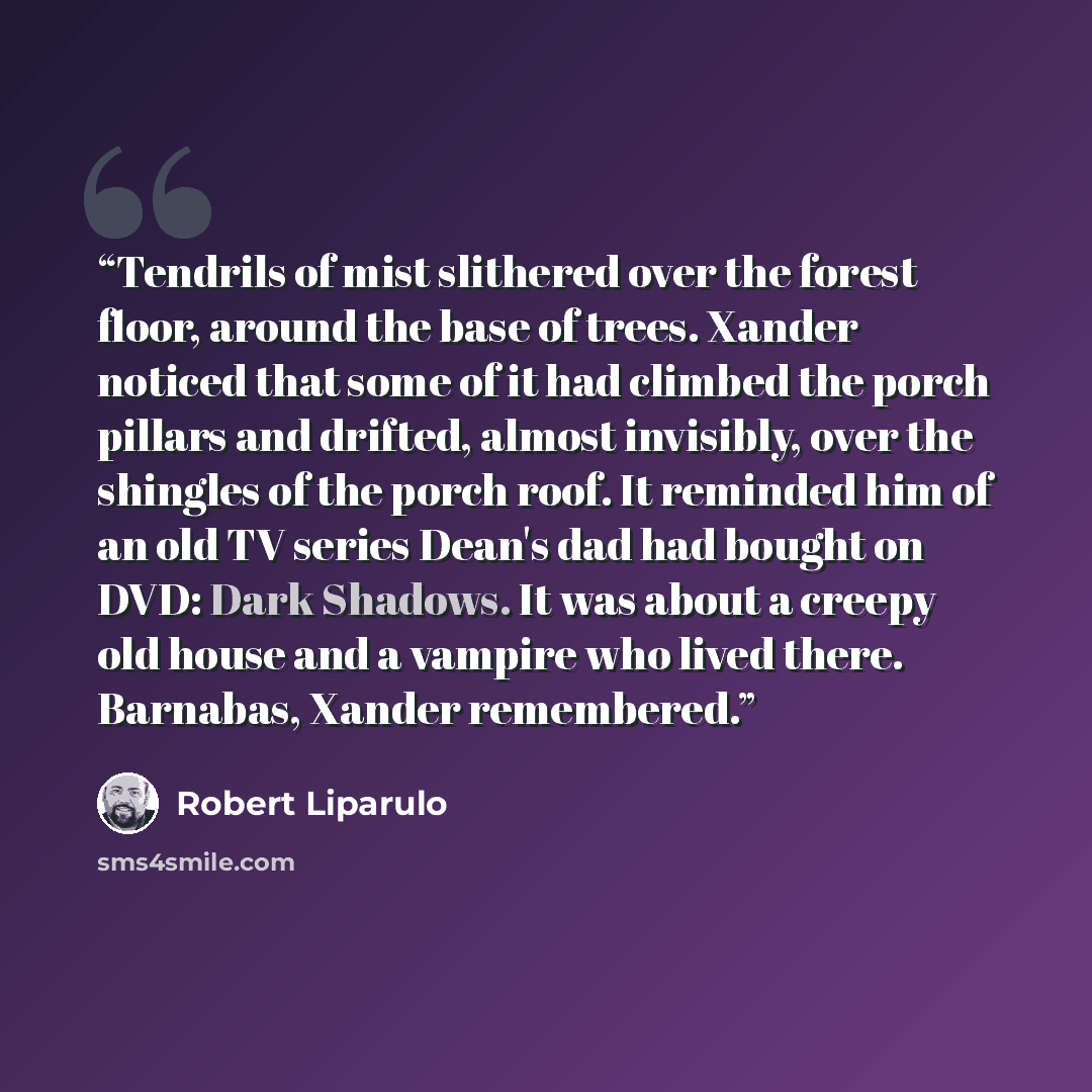 “Tendrils of mist slithered over the forest floor, around the base of trees. Xander noticed that some of it had climbed the porch pillars and drifted, almost invisibly, over the shingles of the porch roof. It reminded him of an old TV series Dean's dad had bought on DVD: Dark Shadows. It was about…” quote by Robert Liparulo