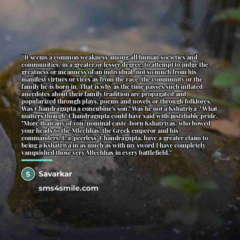 “It seems a common weakness among all human societies and communities, in a greater or lesser degree, to attempt to judge the greatness or meanness of an individual, not so much from his manifest virtues or vices as from the race, the community or the family he is born in. That is why as the time…” quote by Savarkar