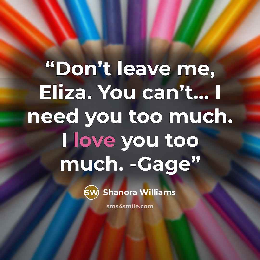 “Don’t leave me, Eliza. You can’t… I need you too much. I love you too much. -Gage” quote by Shanora Williams