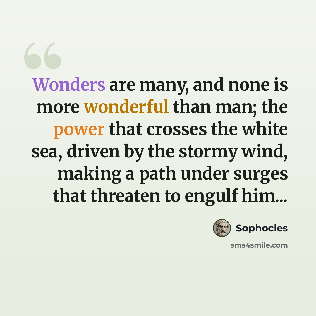 “Wonders are many, and none is more wonderful than man; the power that crosses the white sea, driven by the stormy wind, making a path under surges that threaten to engulf him...” quote by Sophocles