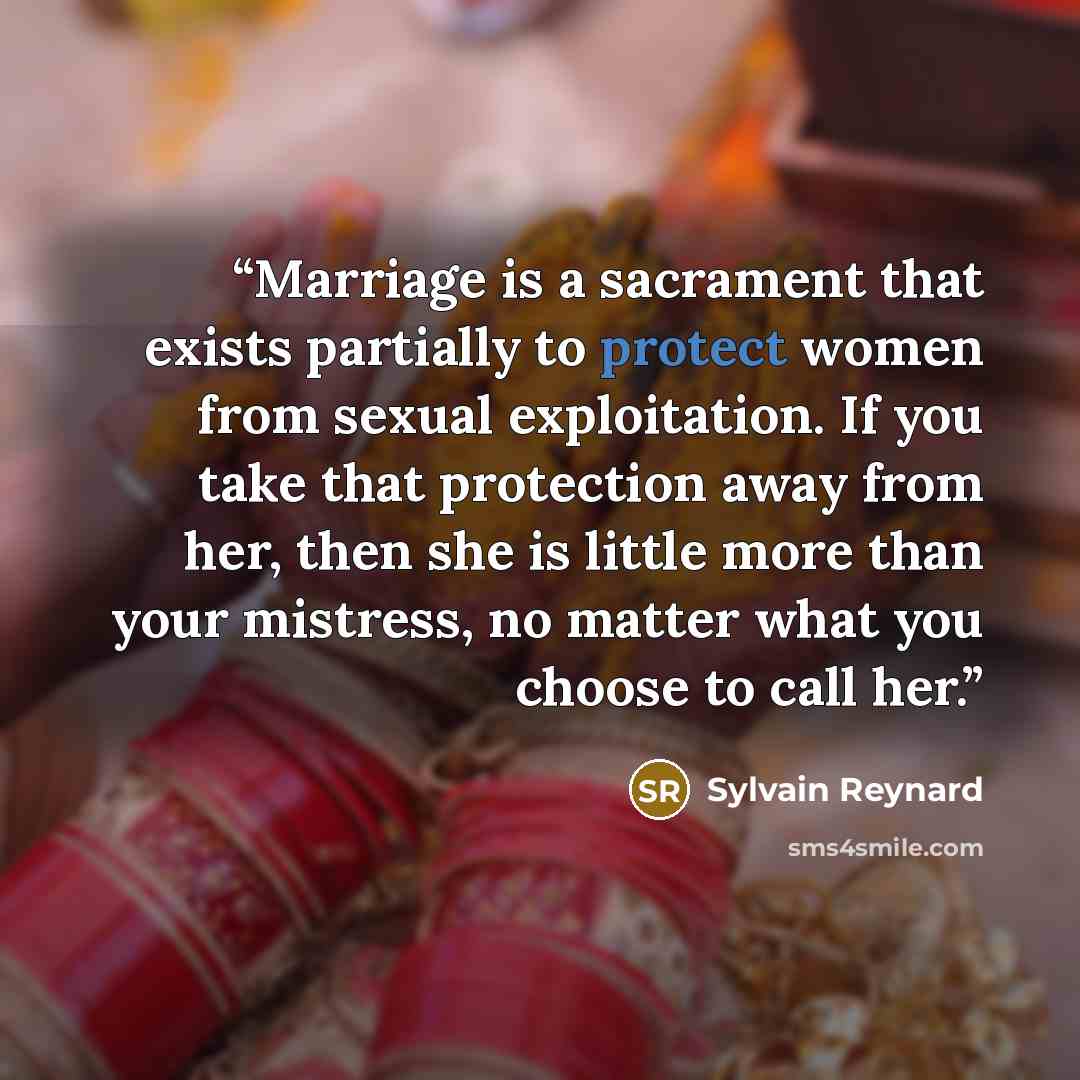 “Marriage is a sacrament that exists partially to protect women from sexual exploitation. If you take that protection away from her, then she is little more than your mistress, no matter what you choose to call her.” quote by Sylvain Reynard