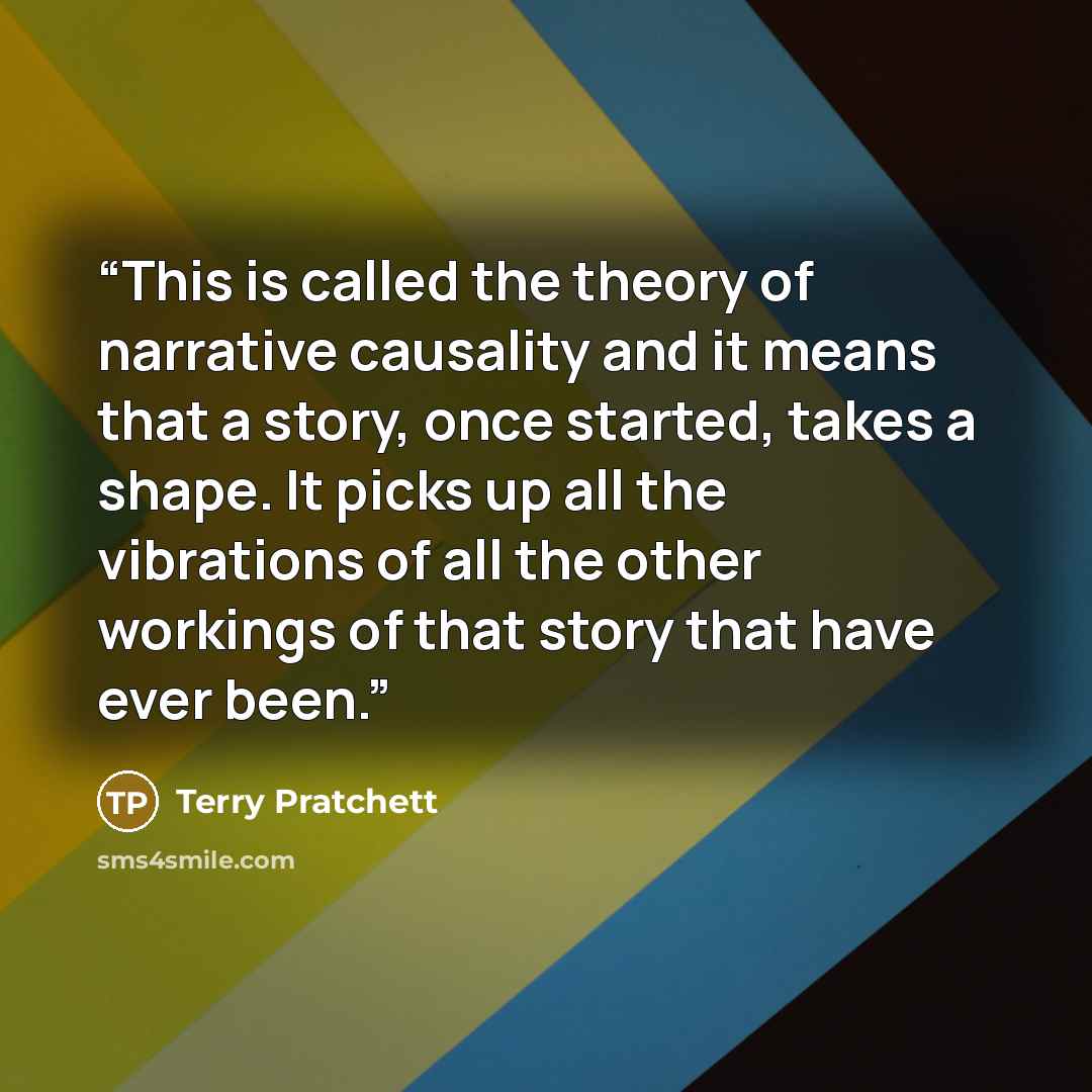 “This is called the theory of narrative causality and it means that a story, once started, takes a shape. It picks up all the vibrations of all the other workings of that story that have ever been.” quote by Terry Pratchett