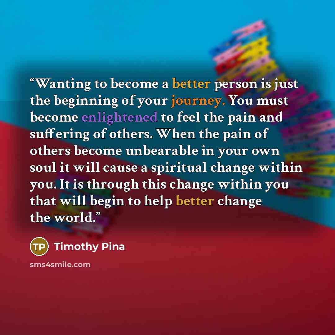 “Wanting to become a better person is just the beginning of your journey. You must become enlightened to feel the pain and suffering of others. When the pain of others become unbearable in your own soul it will cause a spiritual change within you. It is through this change within you that will…” quote by Timothy Pina