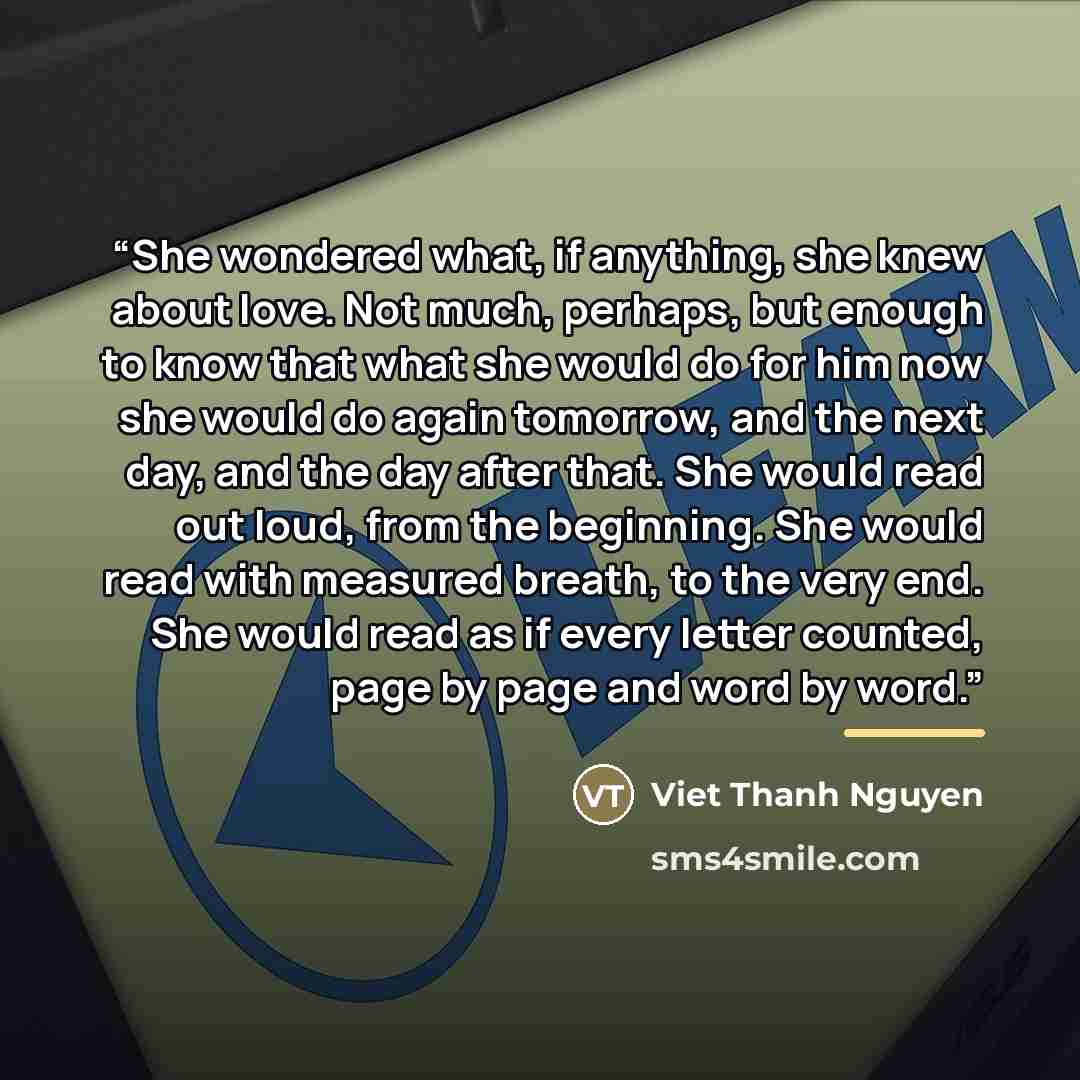 “She wondered what, if anything, she knew about love. Not much, perhaps, but enough to know that what she would do for him now she would do again tomorrow, and the next day, and the day after that. She would read out loud, from the beginning. She would read with measured breath, to the very end…” quote by Viet Thanh Nguyen