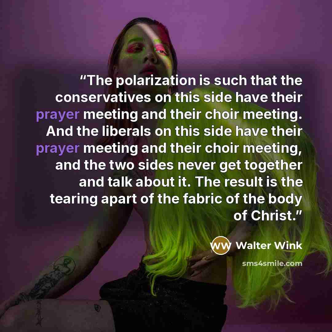 “The polarization is such that the conservatives on this side have their prayer meeting and their choir meeting. And the liberals on this side have their prayer meeting and their choir meeting, and the two sides never get together and talk about it. The result is the tearing apart of the fabric of…” quote by Walter Wink