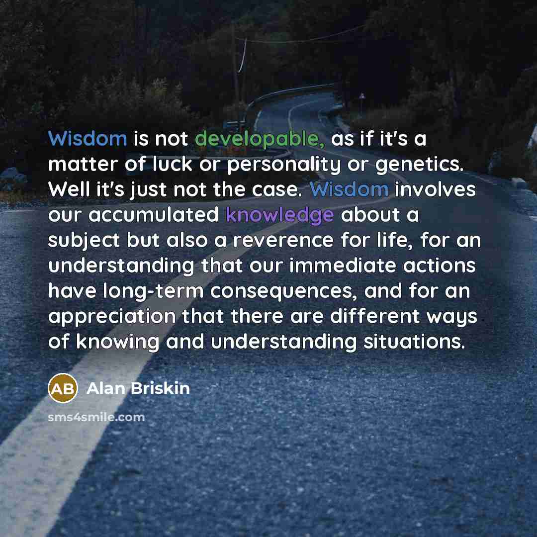 “Wisdom is not developable, as if it's a matter of luck or personality or genetics. Well it's just not the case. Wisdom involves our accumulated knowledge about a subject but also a reverence for life, for an understanding that our immediate actions have long-term consequences, and for an…” quote by Alan Briskin