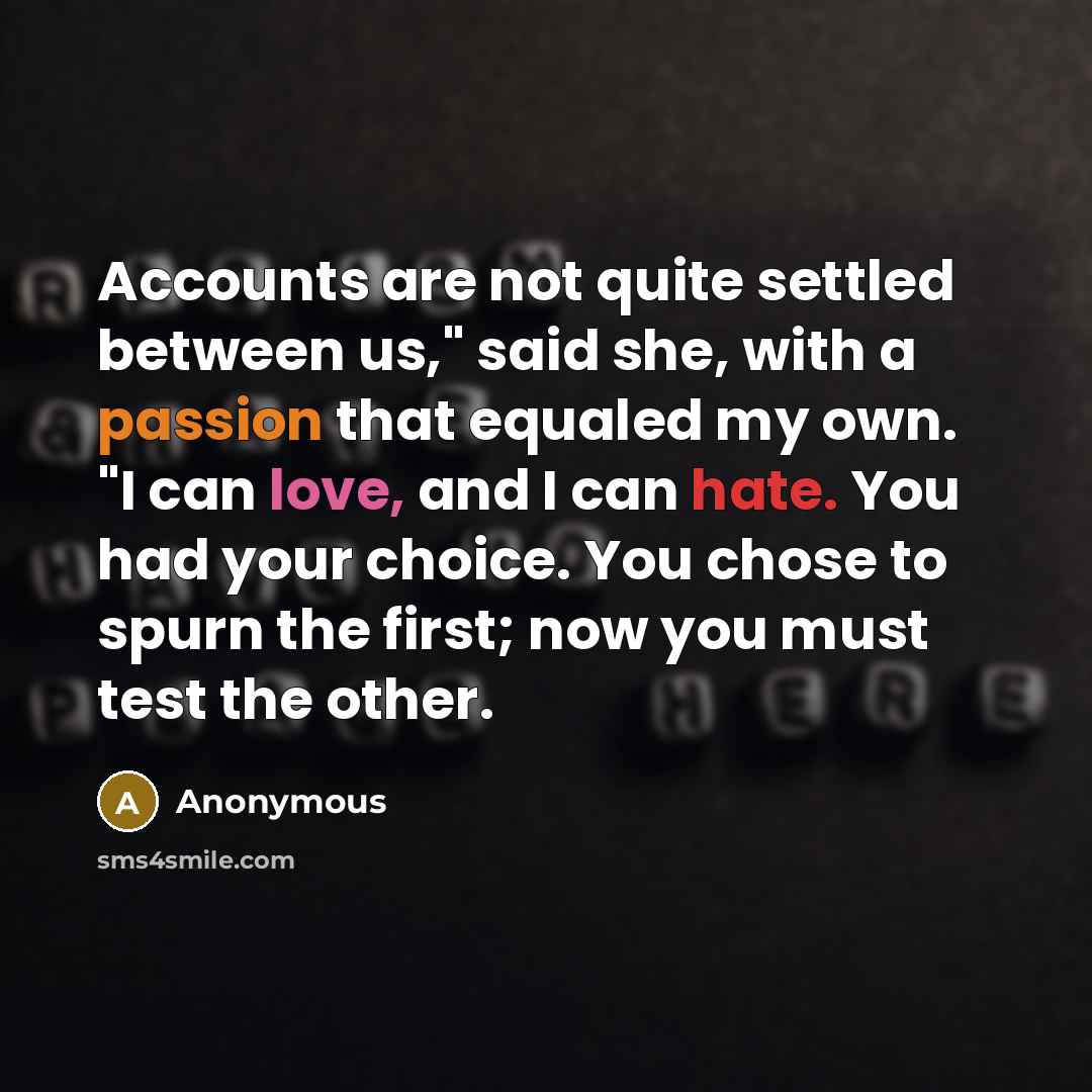 “Accounts are not quite settled between us," said she, with a passion that equaled my own. "I can love, and I can hate. You had your choice. You chose to spurn the first; now you must test the other.” quote by Anonymous