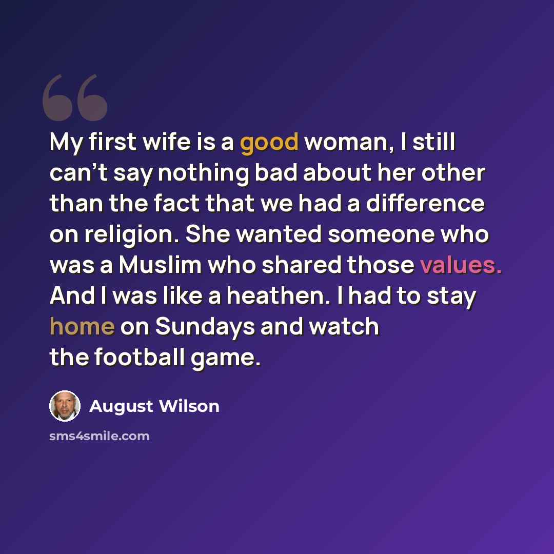 “My first wife is a good woman, I still can't say nothing bad about her other than the fact that we had a difference on religion. She wanted someone who was a Muslim who shared those values. And I was like a heathen. I had to stay home on Sundays and watch the football game.” quote by August Wilson