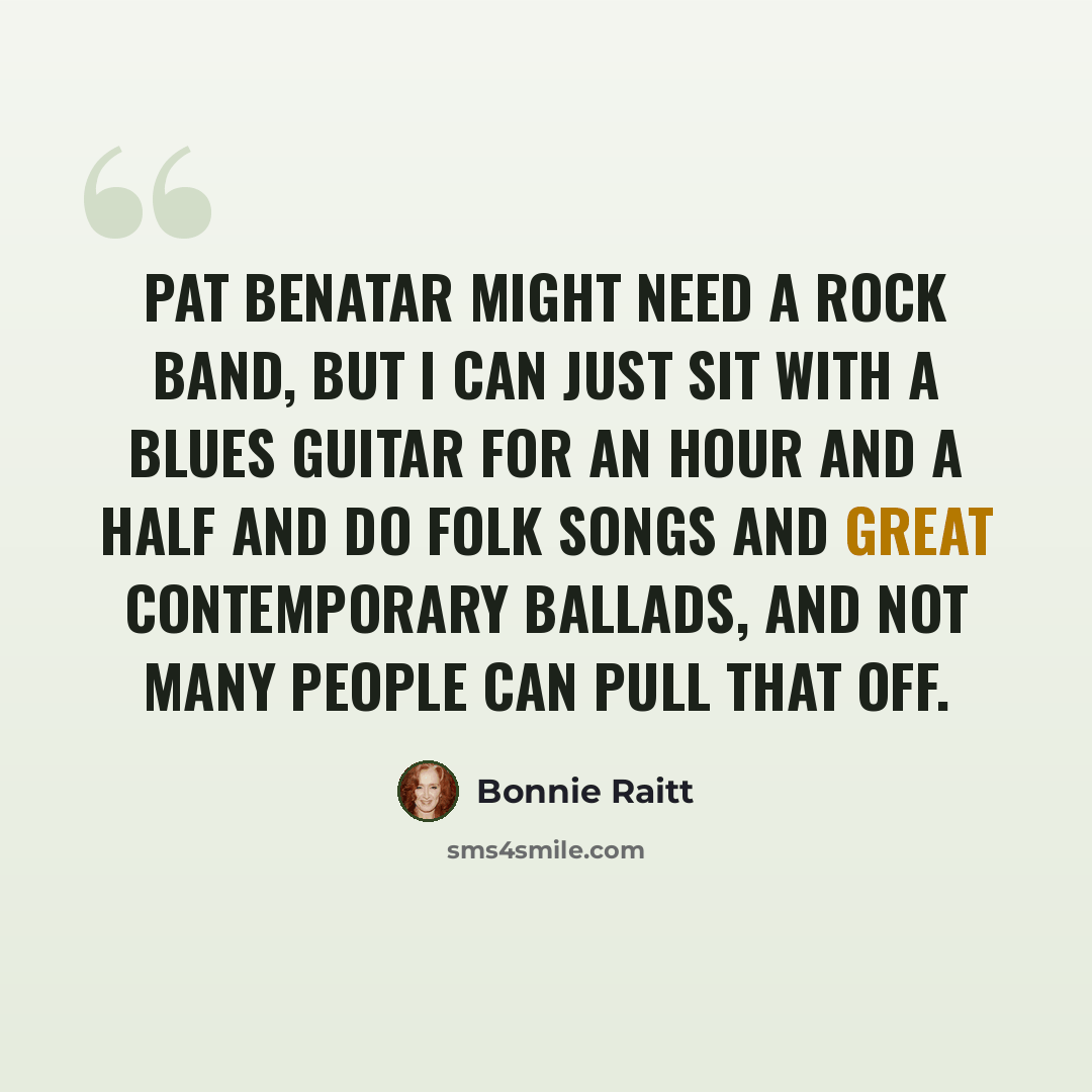 “Pat Benatar might need a rock band, but I can just sit with a blues guitar for an hour and a half and do folk songs and great contemporary ballads, and not many people can pull that off.” quote by Bonnie Raitt
