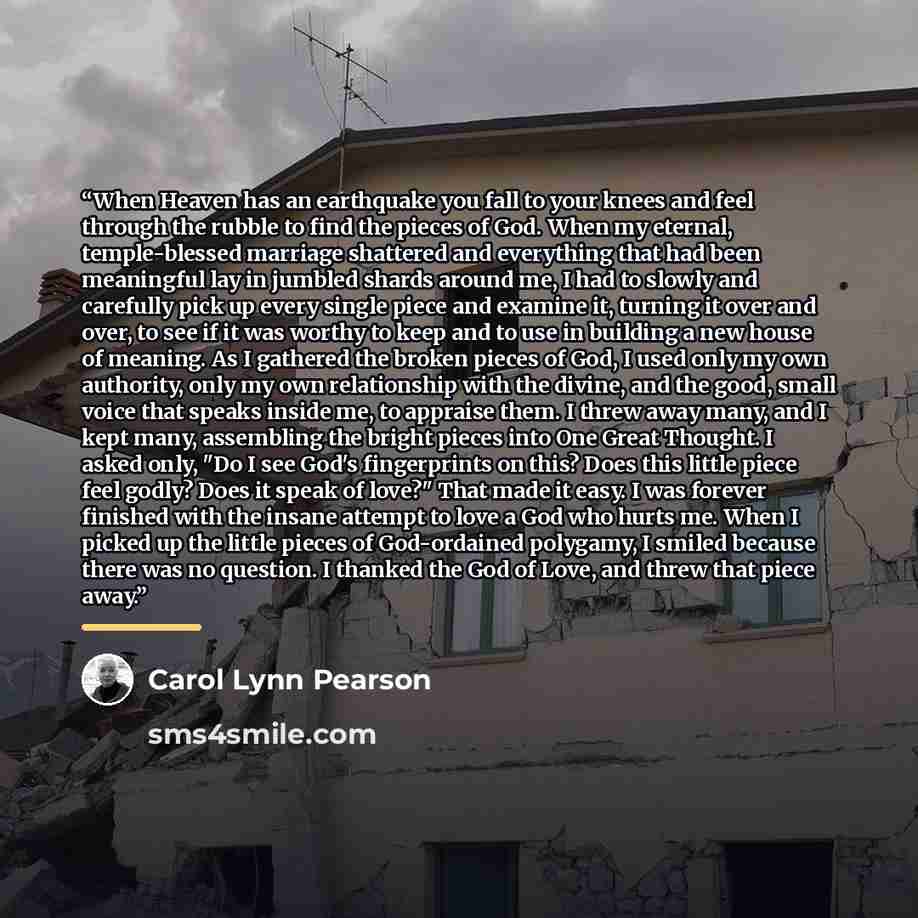 “When Heaven has an earthquake you fall to your knees and feel through the rubble to find the pieces of God. When my eternal, temple-blessed marriage shattered and everything that had been meaningful lay in jumbled shards around me, I had to slowly and carefully pick up every single piece and…” quote by Carol Lynn Pearson