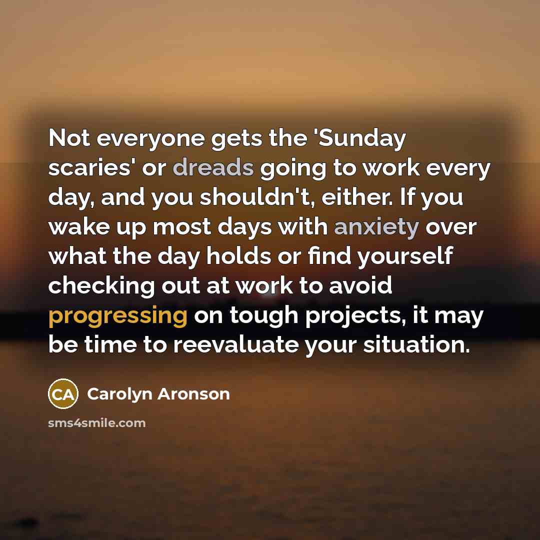 “Not everyone gets the 'Sunday scaries' or dreads going to work every day, and you shouldn't, either. If you wake up most days with anxiety over what the day holds or find yourself checking out at work to avoid progressing on tough projects, it may be time to reevaluate your situation.” quote by Carolyn Aronson