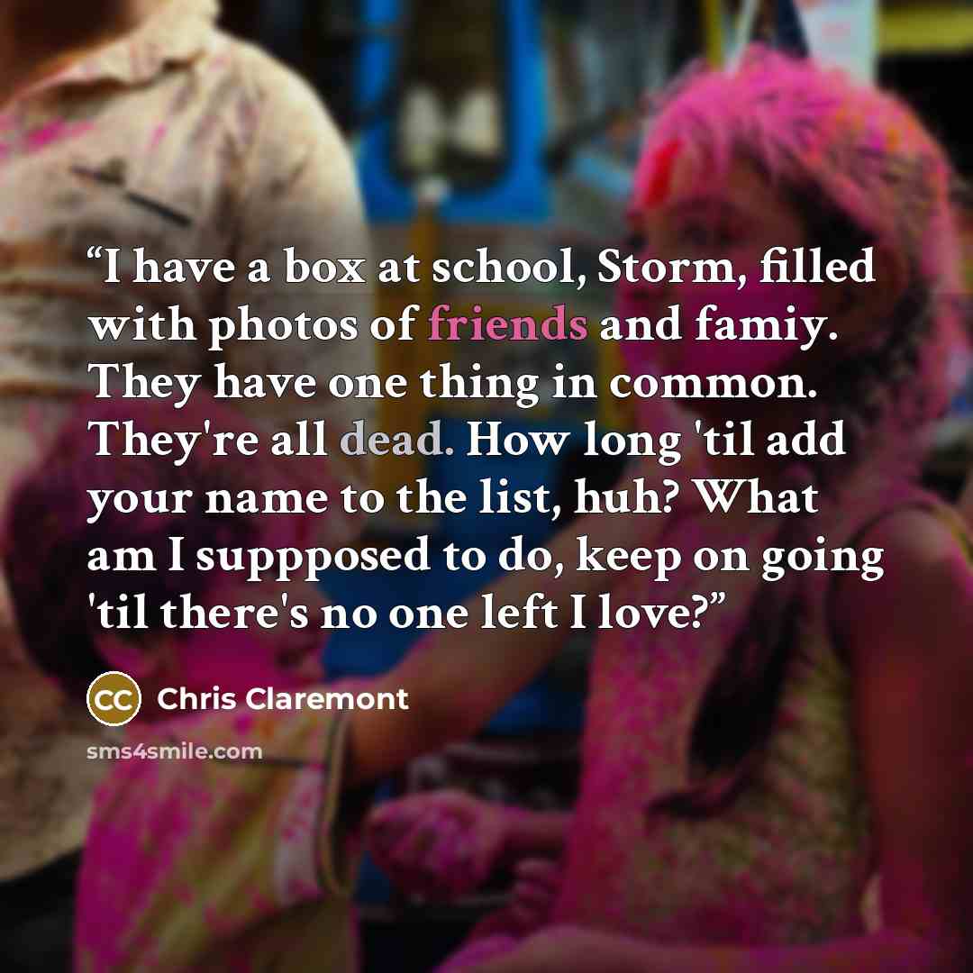 “I have a box at school, Storm, filled with photos of friends and famiy. They have one thing in common. They're all dead. How long 'til add your name to the list, huh? What am I suppposed to do, keep on going 'til there's no one left I love?” quote by Chris Claremont