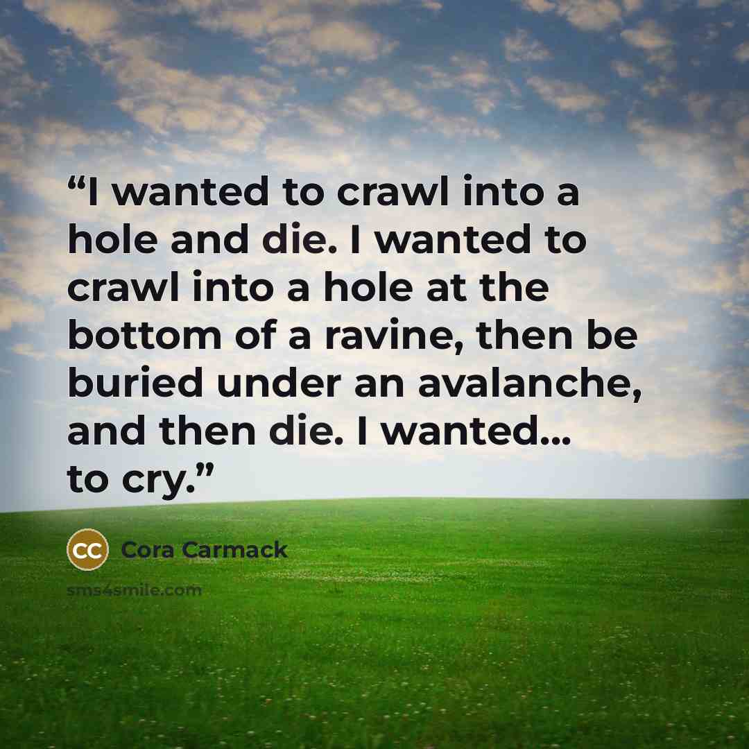 “I wanted to crawl into a hole and die. I wanted to crawl into a hole at the bottom of a ravine, then be buried under an avalanche, and then die. I wanted... to cry.” quote by Cora Carmack