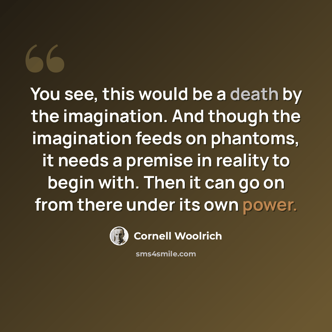 “You see, this would be a death by the imagination. And though the imagination feeds on phantoms, it needs a premise in reality to begin with. Then it can go on from there under its own power.” quote by Cornell Woolrich