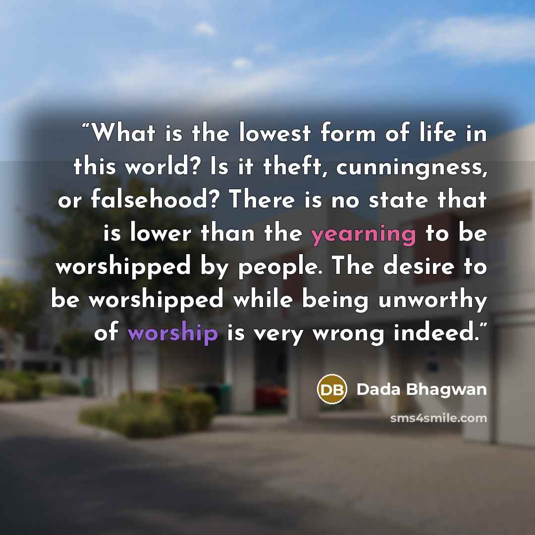 “What is the lowest form of life in this world? Is it theft, cunningness, or falsehood? There is no state that is lower than the yearning to be worshipped by people. The desire to be worshipped while being unworthy of worship is very wrong indeed.” quote by Dada Bhagwan