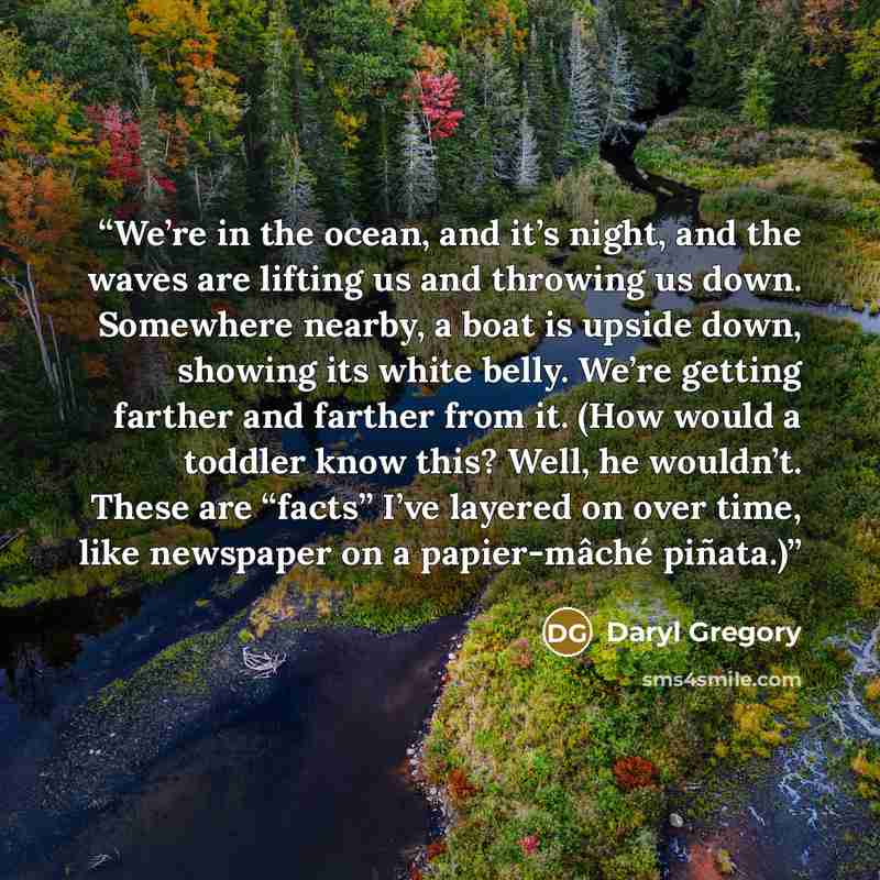 “We’re in the ocean, and it’s night, and the waves are lifting us and throwing us down. Somewhere nearby, a boat is upside down, showing its white belly. We’re getting farther and farther from it. (How would a toddler know this? Well, he wouldn’t. These are “facts” I’ve layered on over time, like…” quote by Daryl Gregory