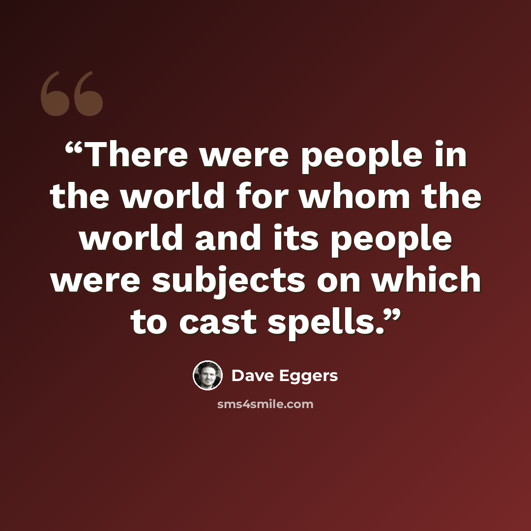 “There were people in the world for whom the world and its people were subjects on which to cast spells.” quote by Dave Eggers