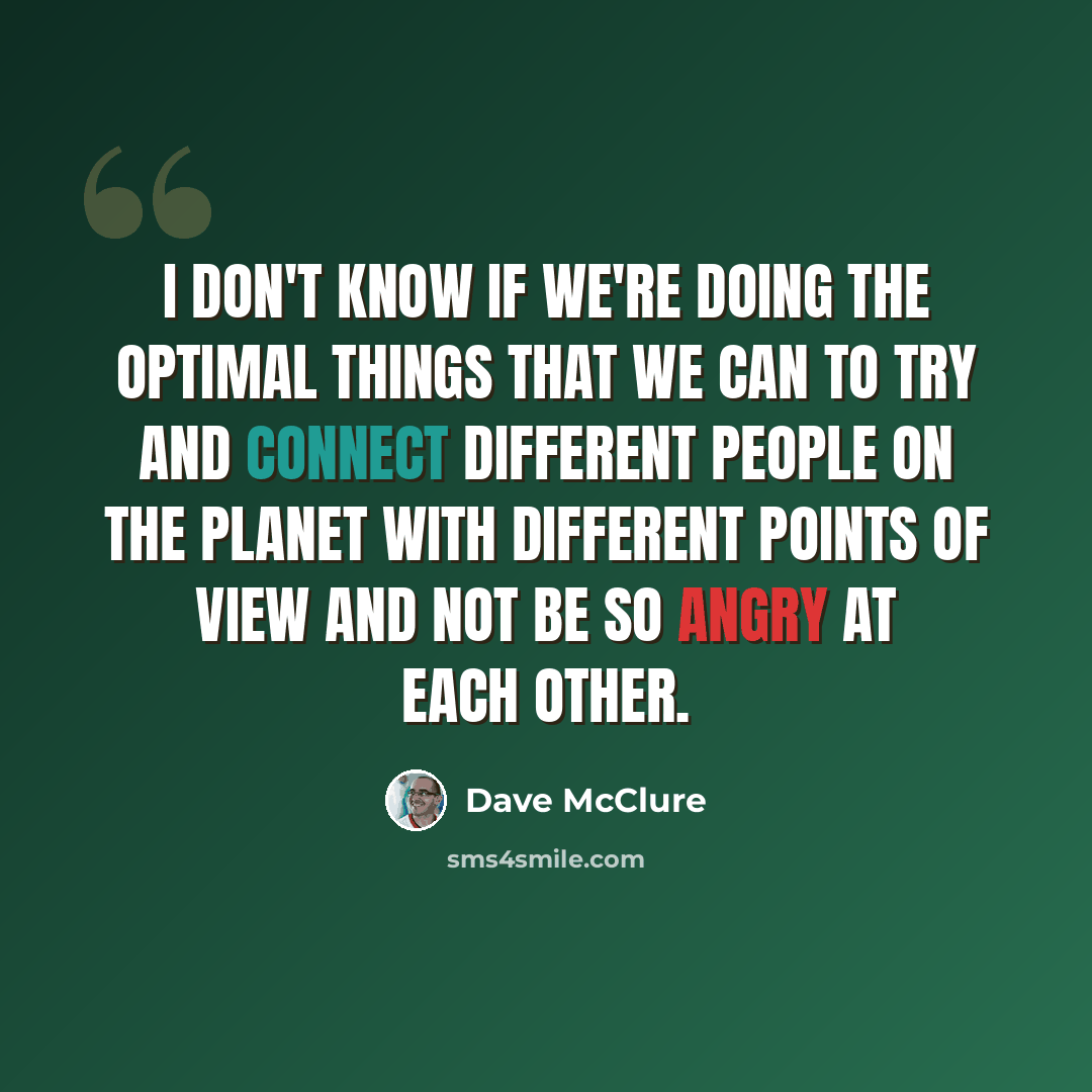 “I don't know if we're doing the optimal things that we can to try and connect different people on the planet with different points of view and not be so angry at each other.” quote by Dave McClure