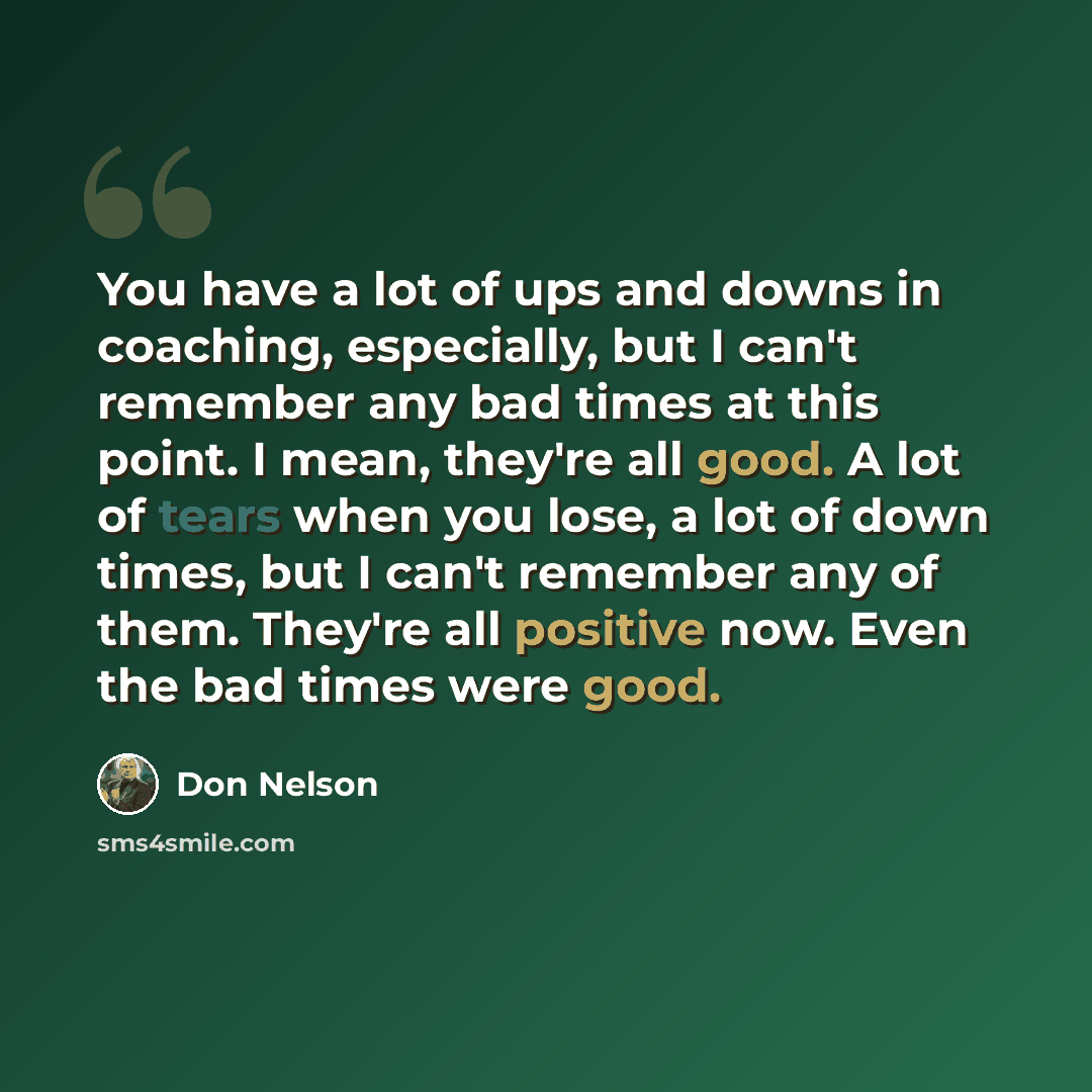 “You have a lot of ups and downs in coaching, especially, but I can't remember any bad times at this point. I mean, they're all good. A lot of tears when you lose, a lot of down times, but I can't remember any of them. They're all positive now. Even the bad times were good.” quote by Don Nelson