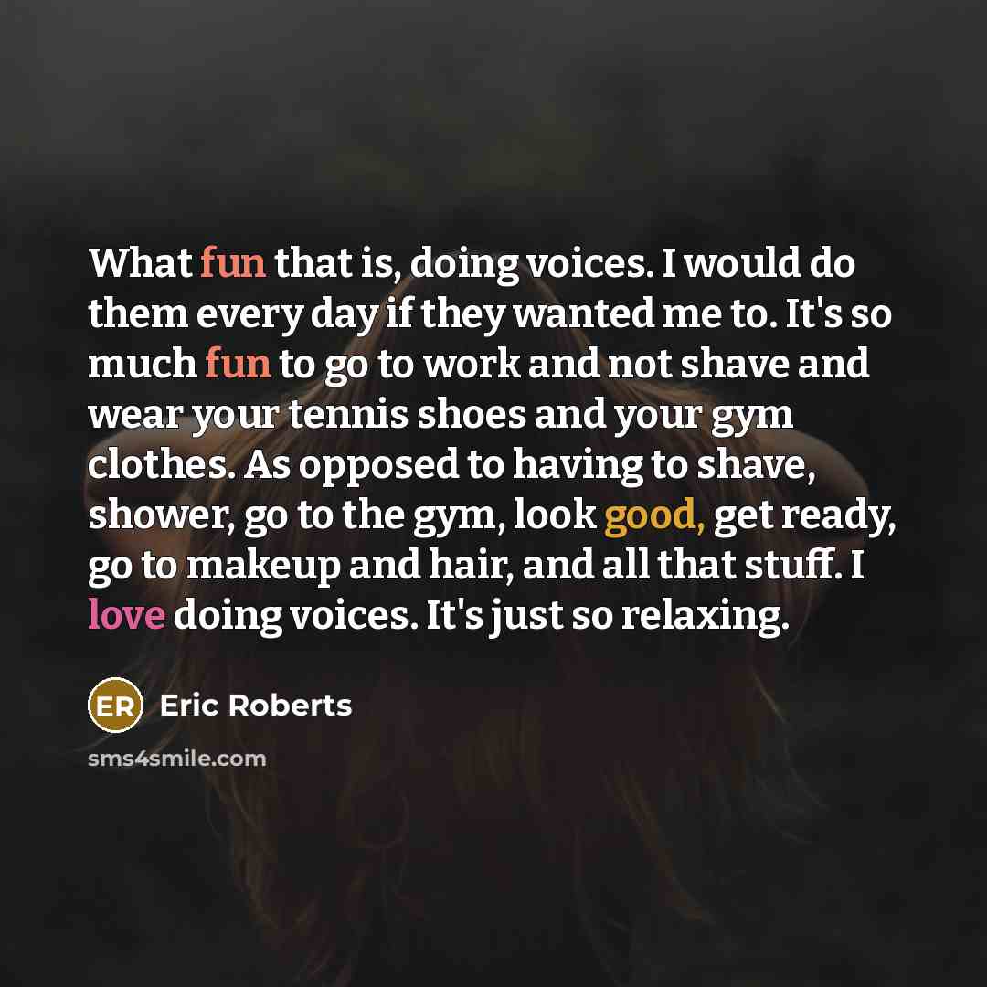“What fun that is, doing voices. I would do them every day if they wanted me to. It's so much fun to go to work and not shave and wear your tennis shoes and your gym clothes. As opposed to having to shave, shower, go to the gym, look good, get ready, go to makeup and hair, and all that stuff. I…” quote by Eric Roberts