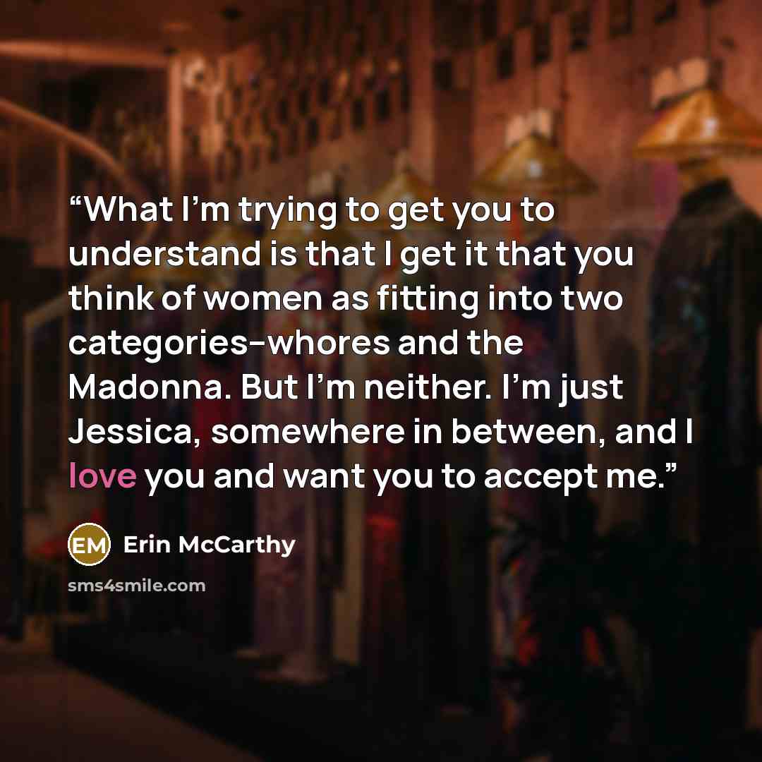 “What I'm trying to get you to understand is that I get it that you think of women as fitting into two categories--whores and the Madonna. But I'm neither. I'm just Jessica, somewhere in between, and I love you and want you to accept me.” quote by Erin McCarthy