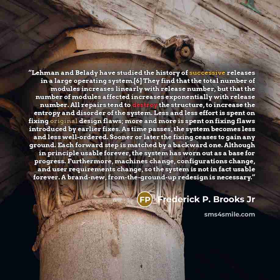 “Lehman and Belady have studied the history of successive releases in a large operating system.[6] They find that the total number of modules increases linearly with release number, but that the number of modules affected increases exponentially with release number. All repairs tend to destroy the…” quote by Frederick P. Brooks Jr