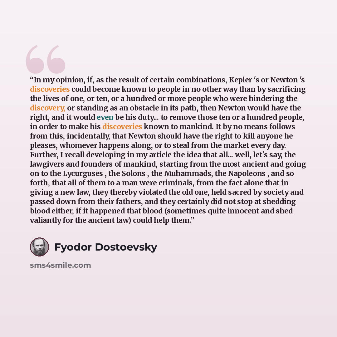 “In my opinion, if, as the result of certain combinations, Kepler 's or Newton 's discoveries could become known to people in no other way than by sacrificing the lives of one, or ten, or a hundred or more people who were hindering the discovery, or standing as an obstacle in its path, then Newton…” quote by Fyodor Dostoevsky