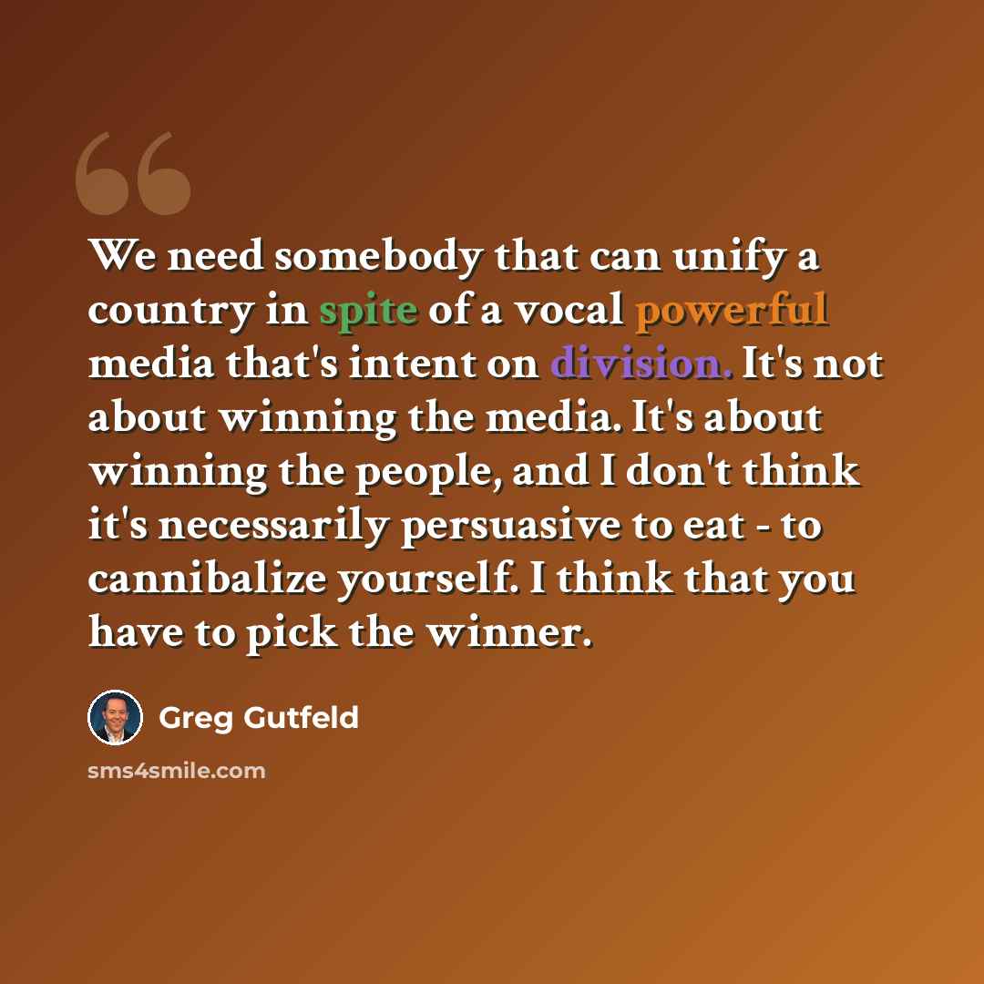 “We need somebody that can unify a country in spite of a vocal powerful media that's intent on division. It's not about winning the media. It's about winning the people, and I don't think it's necessarily persuasive to eat - to cannibalize yourself. I think that you have to pick the winner.” quote by Greg Gutfeld