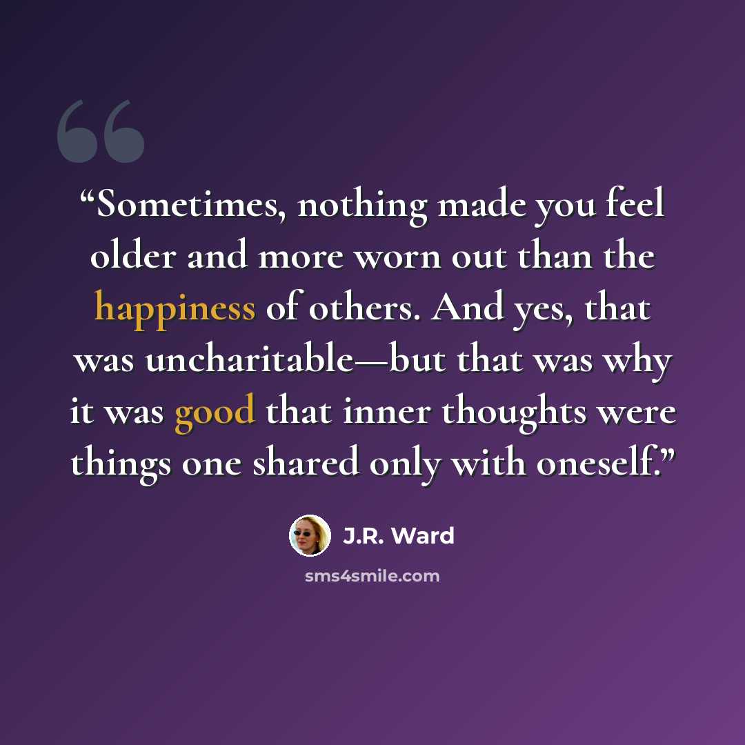 “Sometimes, nothing made you feel older and more worn out than the happiness of others. And yes, that was uncharitable—but that was why it was good that inner thoughts were things one shared only with oneself.” quote by J.R. Ward